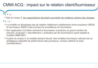 18
CMMI ACQ : impact sur le relation client/fournisseur
« + » :
 Dès le niveau 2, les organisations devraient soumettre de meilleurs cahiers des charges.
« - » :
 Le modèle ne développe pas de relation réellement collaborative entre acquéreur (MOA)
et fournisseur (MOE) mais promeut la surveillance du fournisseur.
 Son application à la lettre contraint le fournisseur à produire un grand nombre de
preuves, la plupart « naturellement » produites par les fournisseurs ayant adopté le
modèle CMMI-DEV.
 A partir du niveau 4, le modèle devient intrusif, des livrables fournisseur relevant de sa
stratégique (objectifs de performance des processus, niveaux atteints et axes
d’amélioration).
 
