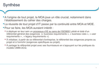23
Synthèse
A l’origine de tout projet, la MOA joue un rôle crucial, notamment dans
l’établissement du cahier des charges.
La réussite de tout projet d’IT passe par la continuité entre MOA et MOE.
Pour se faire, les MOA auraient intérêt :
 à déployer en leur sein un processus d’IE au sens de l’ISO9001 piloté et doté d’un
référentiel général des exigences (« business requirements », « business rules », « user
requirements » , « legacy requirements »).
 À initialiser, à partir de ce référentiel d’entreprise, le référentiel des exigences propres au
projet et à l’enrichir (exigences spécifiques au projet),
 À partager le référentiel projet avec ses fournisseurs en s’appuyant sur les pratiques du
modèle CMMI-ACQ.
 