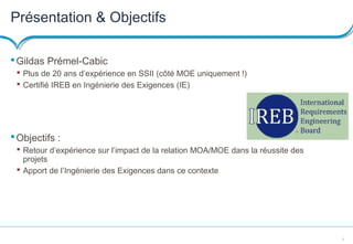 3
Présentation & Objectifs
Gildas Prémel-Cabic
 Plus de 20 ans d’expérience en SSII (côté MOE uniquement !)
 Certifié IREB en Ingénierie des Exigences (IE)
Objectifs :
 Retour d’expérience sur l’impact de la relation MOA/MOE dans la réussite des
projets
 Apport de l’Ingénierie des Exigences dans ce contexte
 