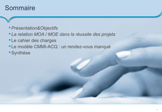 8
Sommaire
Présentation&Objectifs
La relation MOA / MOE dans la réussite des projets
Le cahier des charges
Le modèle CMMI-ACQ : un rendez-vous manqué
Synthèse
 