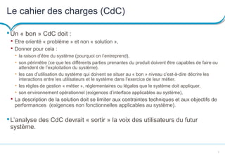 9
Le cahier des charges (CdC)
Un « bon » CdC doit :
 Etre orienté « problème » et non « solution »,
 Donner pour cela :
• la raison d’être du système (pourquoi on l’entreprend),
• son périmètre (ce que les différents parties prenantes du produit doivent être capables de faire ou
attendent de l’exploitation du système).
• les cas d’utilisation du système qui doivent se situer au « bon » niveau c’est-à-dire décrire les
interactions entre les utilisateurs et le système dans l’exercice de leur métier.
• les règles de gestion « métier », réglementaires ou légales que le système doit appliquer,
• son environnement opérationnel (exigences d’interface applicables au système),
 La description de la solution doit se limiter aux contraintes techniques et aux objectifs de
performances (exigences non fonctionnelles applicables au système).
L’analyse des CdC devrait « sortir » la voix des utilisateurs du futur
système.
 