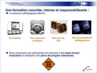 Une formation concrète, intense et responsabilisante :
 Le parcours pédagogique alterné




  Des Vidéos         Des exercices      Des jeux de       Des consolidations
                       pratiques           rôle             pédagogiques




 Nous proposons aux participants de répondre à des tests d’auto-
  évaluation et d’élaborer des plans de progrès individuels.
 