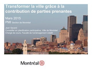 1
Transformer la ville grâce à la
contribution de parties prenantes
Mars 2015
PMI Section de Montréal
Jean Savard
Conseiller en planification participative, Ville de Montréal
Chargé de cours, Faculté de l’aménagement UdeM
 