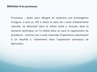 Définition d’un processus



   Processus , après avoir désigné en anatomie une prolongation
   d’organe, a pris au XIX e siècle le sens de « suite d’événements
   naturels, se déroulant dans le même ordre ». Ensuite, dans le
   domaine technique, on l’a utilisé dans un sens le rapprochant de
   procédure , comme une « suite ordonnée d’opérations aboutissant
   à un résultat », notamment dans l’expression processus de
   fabrication
 