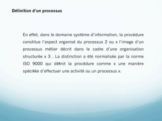 Définition d’un processus




     En effet, dans le domaine système d’information, la procédure
     constitue l’aspect organisé du processus 2 ou « l’image d’un
     processus métier décrit dans le cadre d’une organisation
     structurée » 3 . La distinction a été normalisée par la norme
     ISO 9000 qui déﬁnit la procédure comme « une manière
     spéciﬁée d’effectuer une activité ou un processus ».
 