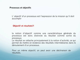 Processus et objectifs



  L’ objectif d’un processus est l’expression de la mission qu’il doit
  accomplir


   Objectif et résultats?!


  la notion d’objectif comme une caractéristique générale du
  processus est donc distincte du résultat comme sortie du
  processus
  Le résultat se rattache principalement à la notion d’activité, ce qui
  permet de mettre en évidence des résultats intermédiaires dans le
  déroulement d’un processus.

  Pour un même objectif, on peut avoir une déclinaison de
  résultats.
 