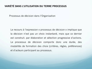 VARIÉTÉ DANS L’UTILISATION DU TERME PROCESSUS



   Processus de décision dans l’Organisation




    Le recours à l’expression « processus de décision » implique que
    la décision n’est pas un choix instantané, mais que ce dernier
    est construit. par élaboration et sélection progressive d’actions.
    Le processus de décision comporte donc une durée, des
    modalités de formation des choix (critères, règles, préférences)
    et d’acteurs participant au processus.
 