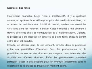 Exemple : Cas Finco


L’entreprise financière belge Finco a implémenté, il y a quelques
années, un système de workflow pour gérer des crédits immobiliers, qui
a permis de maintenir une fluidité du travail, quelles que soient les
variations dans les volumes à traiter. Cette flexibilité a été obtenue à
travers différents choix de configuration et d’implémentation. D’abord,
le processus a été découpé en activités de petite taille, chacune durant
entre 10 et 30 minutes.
Ensuite, un dossier peut, le cas échéant, circuler dans le processus
grâce aux possibilités d’itération. Puis, les gestionnaires ont la
possibilité de mettre des dossiers en suspens pour intercaler des
activités sur d’autres dossiers. Enfin, les gestionnaires pouvaient
partager l’accès à des dossiers pour un éventuel ajustement dans la
répartition de la charge de travail à un moment donné.
 