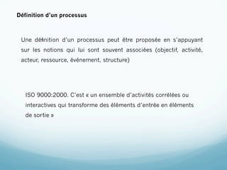 Définition d’un processus



 Une déﬁnition d’un processus peut être proposée en s’appuyant
 sur les notions qui lui sont souvent associées (objectif, activité,
 acteur, ressource, événement, structure)




   ISO 9000:2000. C’est « un ensemble d’activités corrélées ou
   interactives qui transforme des éléments d’entrée en éléments
   de sortie »
 