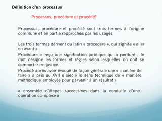 Définition d’un processus

          Processus, procédure et procédé?

   Processus, procédure et procédé sont trois termes à l’origine
   commune et en partie rapprochés par les usages.

   Les trois termes dérivent du latin « procedere », qui signiﬁe « aller
   en avant »
   Procédure a reçu une signiﬁcation juridique qui a perduré : le
   mot désigne les formes et règles selon lesquelles on doit se
   comporter en justice.
   Procédé après avoir évoqué de façon générale une « manière de
   faire » a pris au XVII e siècle le sens technique de « manière
   méthodique employée pour parvenir à un résultat ».

   « ensemble d’étapes successives dans la conduite d’une
   opération complexe »
 