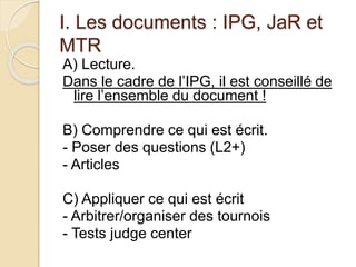 I. Les documents : IPG, JaR et 
MTR 
A) Lecture. 
Dans le cadre de l’IPG, il est conseillé de 
lire l’ensemble du document ! 
B) Comprendre ce qui est écrit. 
- Poser des questions (L2+) 
- Articles 
C) Appliquer ce qui est écrit 
- Arbitrer/organiser des tournois 
- Tests judge center 
 