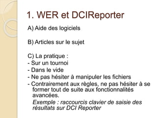 1. WER et DCIReporter 
A) Aide des logiciels 
B) Articles sur le sujet 
C) La pratique : 
- Sur un tournoi 
- Dans le vide 
- Ne pas hésiter à manipuler les fichiers 
- Contrairement aux règles, ne pas hésiter à se 
former tout de suite aux fonctionnalités 
avancées. 
Exemple : raccourcis clavier de saisie des 
résultats sur DCI Reporter 
 