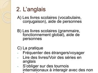 2. L’anglais 
A) Les livres scolaires (vocabulaire, 
conjugaison), aide de personnes 
B) Les livres scolaires (grammaire, 
fonctionnement global), aide de 
personnes 
C) La pratique 
- Fréquenter des étrangers/voyager 
- Lire des livres/Voir des séries en 
anglais 
- S’obliger sur des tournois 
internationaux à interagir avec des non 
francophones 
 