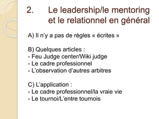 2. Le leadership/le mentoring 
et le relationnel en général 
A) Il n’y a pas de règles « écrites » 
B) Quelques articles : 
- Feu Judge center/Wiki judge 
- Le cadre professionnel 
- L’observation d’autres arbitres 
C) L’application : 
- Le cadre professionnel/la vraie vie 
- Le tournoi/L’entre tournois 
 