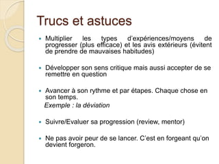 Trucs et astuces 
 Multiplier les types d’expériences/moyens de 
progresser (plus efficace) et les avis extérieurs (évitent 
de prendre de mauvaises habitudes) 
 Développer son sens critique mais aussi accepter de se 
remettre en question 
 Avancer à son rythme et par étapes. Chaque chose en 
son temps. 
Exemple : la déviation 
 Suivre/Evaluer sa progression (review, mentor) 
 Ne pas avoir peur de se lancer. C’est en forgeant qu’on 
devient forgeron. 
 