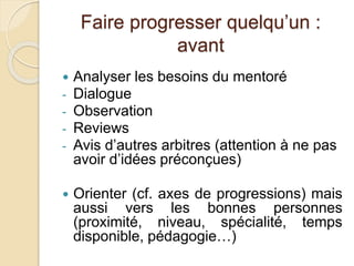 Faire progresser quelqu’un : 
avant 
 Analyser les besoins du mentoré 
- Dialogue 
- Observation 
- Reviews 
- Avis d’autres arbitres (attention à ne pas 
avoir d’idées préconçues) 
 Orienter (cf. axes de progressions) mais 
aussi vers les bonnes personnes 
(proximité, niveau, spécialité, temps 
disponible, pédagogie…) 
 