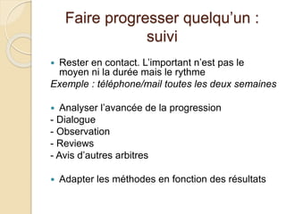 Faire progresser quelqu’un : 
suivi 
 Rester en contact. L’important n’est pas le 
moyen ni la durée mais le rythme 
Exemple : téléphone/mail toutes les deux semaines 
 Analyser l’avancée de la progression 
- Dialogue 
- Observation 
- Reviews 
- Avis d’autres arbitres 
 Adapter les méthodes en fonction des résultats 
 