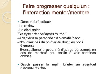 Faire progresser quelqu’un : 
l’interaction mentor/mentoré 
 Donner du feedback : 
- La review 
- La discussion 
Exemple : debrief après tournoi 
- Adapter à la personne : diplomatie/choc 
- N’oubliez pas de pointer du doigt les bons 
éléments 
- Eventuellement recourir à d’autres personnes en 
cas de mentoré peu enclin à voir certaines 
choses 
 Savoir passer la main, briefer un éventuel 
nouveau mentor. 
 