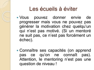 Les écueils à éviter 
 Vous pouvez donner envie de 
progresser mais vous ne pouvez pas 
générer la motivation chez quelqu’un 
qui n’est pas motivé. (Si un mentoré 
ne suit pas, ce n’est pas forcément un 
échec). 
 Connaître ses capacités (on apprend 
pas ce qu’on ne connaît pas). 
Attention, le mentoring n’est pas une 
question de niveau ! 
