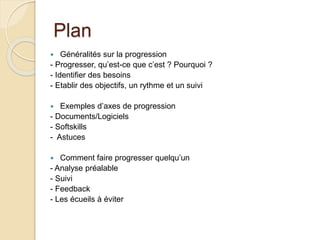 Plan 
 Généralités sur la progression 
- Progresser, qu’est-ce que c’est ? Pourquoi ? 
- Identifier des besoins 
- Etablir des objectifs, un rythme et un suivi 
 Exemples d’axes de progression 
- Documents/Logiciels 
- Softskills 
- Astuces 
 Comment faire progresser quelqu’un 
- Analyse préalable 
- Suivi 
- Feedback 
- Les écueils à éviter 
 