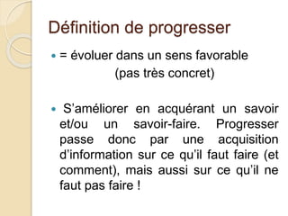 Définition de progresser 
 = évoluer dans un sens favorable 
(pas très concret) 
 S’améliorer en acquérant un savoir 
et/ou un savoir-faire. Progresser 
passe donc par une acquisition 
d’information sur ce qu’il faut faire (et 
comment), mais aussi sur ce qu’il ne 
faut pas faire ! 
 