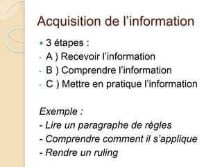 Acquisition de l’information 
 3 étapes : 
- A ) Recevoir l’information 
- B ) Comprendre l’information 
- C ) Mettre en pratique l’information 
Exemple : 
- Lire un paragraphe de règles 
- Comprendre comment il s’applique 
- Rendre un ruling 
 