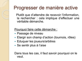 Progresser de manière active 
Plutôt que d’attendre de recevoir l’information, 
la rechercher : cela implique d’effectuer une 
véritable démarche. 
Pourquoi faire cette démarche : 
 Passage de niveau 
 Elargir son champ d’action (tournois, rôles) 
 Eduquer les joueurs/arbitres 
 Se sentir plus à l’aise 
Dans tous les cas, il faut savoir pourquoi on le 
veut. 
 