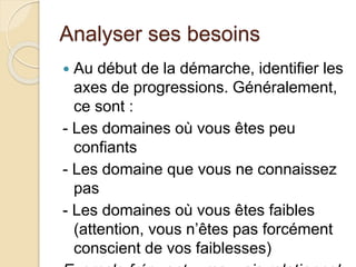 Analyser ses besoins 
 Au début de la démarche, identifier les 
axes de progressions. Généralement, 
ce sont : 
- Les domaines où vous êtes peu 
confiants 
- Les domaine que vous ne connaissez 
pas 
- Les domaines où vous êtes faibles 
(attention, vous n’êtes pas forcément 
conscient de vos faiblesses) 
Exemple fréquent : mauvais relationnel 
 