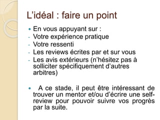 L’idéal : faire un point 
 En vous appuyant sur : 
- Votre expérience pratique 
- Votre ressenti 
- Les reviews écrites par et sur vous 
- Les avis extérieurs (n’hésitez pas à 
solliciter spécifiquement d’autres 
arbitres) 
 A ce stade, il peut être intéressant de 
trouver un mentor et/ou d’écrire une self-review 
pour pouvoir suivre vos progrès 
par la suite. 
 