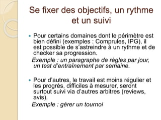 Se fixer des objectifs, un rythme 
et un suivi 
 Pour certains domaines dont le périmètre est 
bien défini (exemples : Comprules, IPG), il 
est possible de s’astreindre à un rythme et de 
checker sa progression. 
Exemple : un paragraphe de règles par jour, 
un test d’entraînement par semaine. 
 Pour d’autres, le travail est moins régulier et 
les progrès, difficiles à mesurer, seront 
surtout suivi via d’autres arbitres (reviews, 
avis). 
Exemple : gérer un tournoi 
 