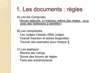 1. Les documents : règles 
A) Lire les Comprules 
(Soyez sélectifs, à l’intérieur même des règles, vous 
avez des faiblesses à identifier) 
B) Les comprendre 
- Les Judges Classes (Wiki Judge) 
- Cranial Insertion et autres blogs/sites 
- Trouver des exemples pour chaque § 
C) Les appliquer : 
- Rendre des rulings 
- Suivre des forums de règles 
- Faire des entraînements 
 