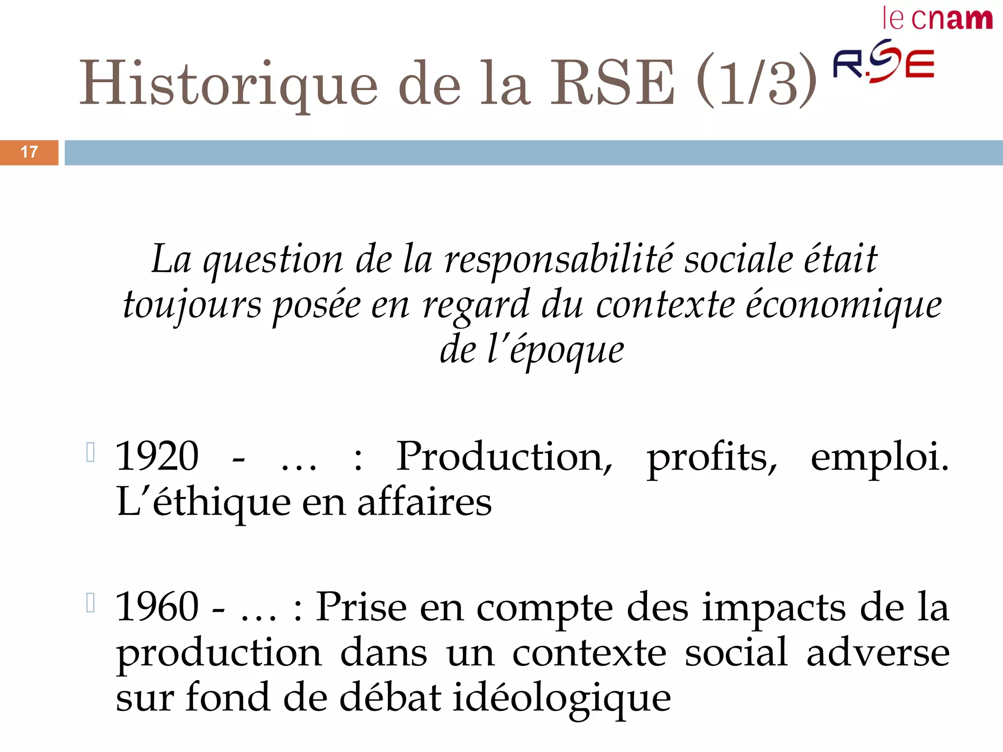 Historique de la RSE (1/3)
La question de la responsabilité sociale était
toujours posée en regard du contexte économique
de l’époque
 1920 - … : Production, profits, emploi.
L’éthique en affaires
 1960 - … : Prise en compte des impacts de la
production dans un contexte social adverse
sur fond de débat idéologique
17
 