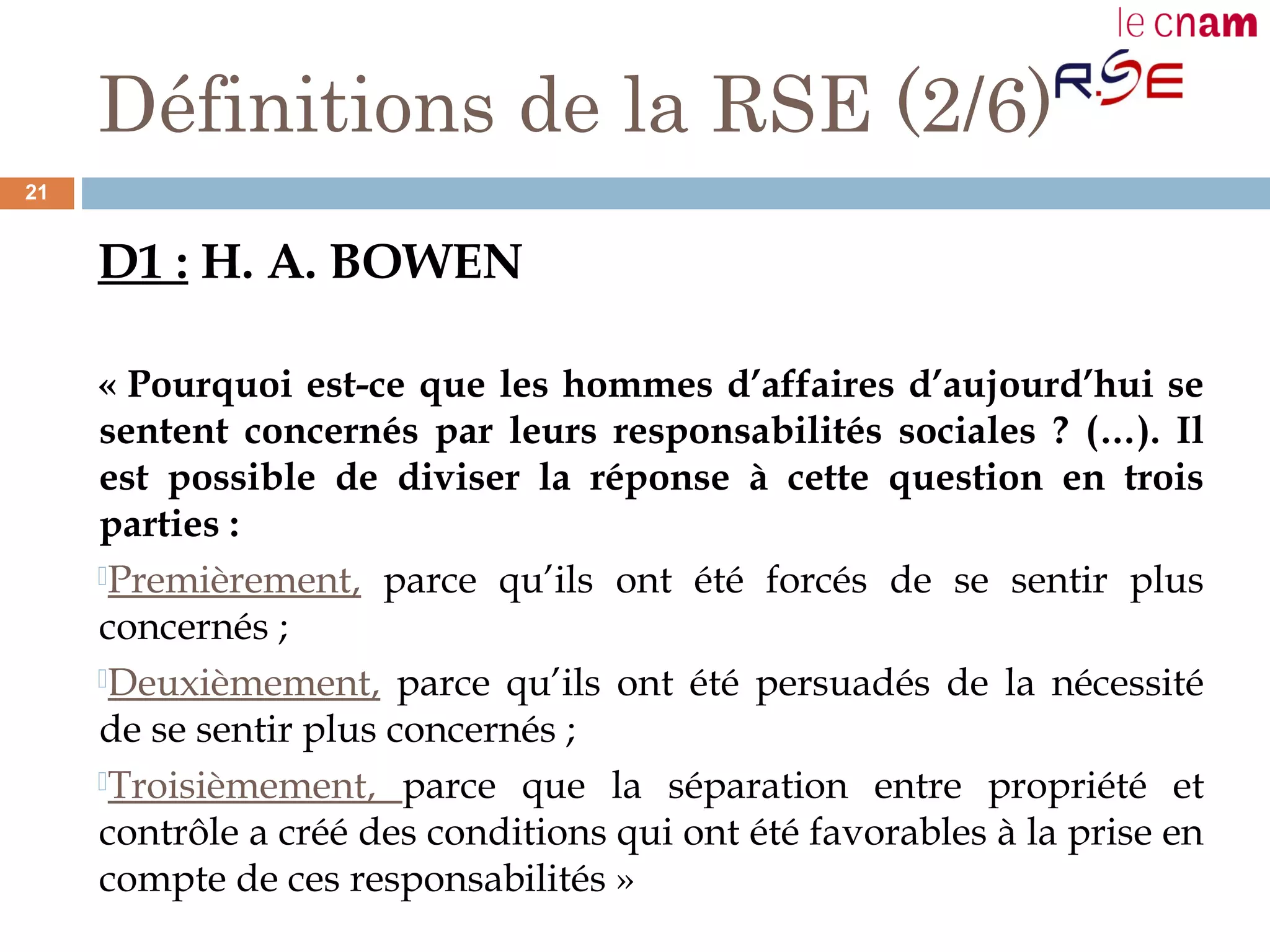Définitions de la RSE (2/6)
D1 : H. A. BOWEN
« Pourquoi est-ce que les hommes d’affaires d’aujourd’hui se
sentent concernés par leurs responsabilités sociales ? (…). Il
est possible de diviser la réponse à cette question en trois
parties :
Premièrement, parce qu’ils ont été forcés de se sentir plus
concernés ;
Deuxièmement, parce qu’ils ont été persuadés de la nécessité
de se sentir plus concernés ;
Troisièmement, parce que la séparation entre propriété et
contrôle a créé des conditions qui ont été favorables à la prise en
compte de ces responsabilités »
21
 
