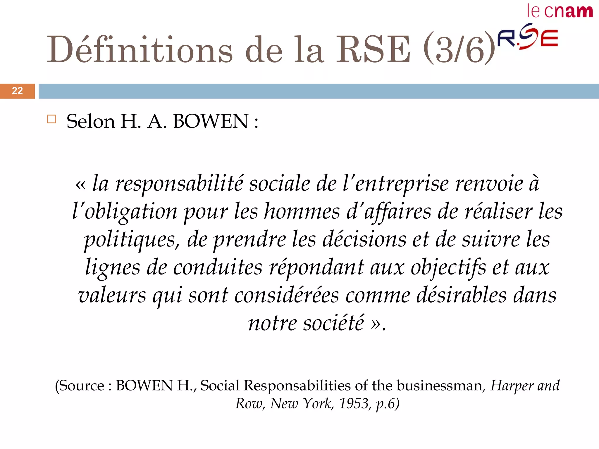 Définitions de la RSE (3/6)
 Selon H. A. BOWEN :
« la responsabilité sociale de l’entreprise renvoie à
l’obligation pour les hommes d’affaires de réaliser les
politiques, de prendre les décisions et de suivre les
lignes de conduites répondant aux objectifs et aux
valeurs qui sont considérées comme désirables dans
notre société ».
(Source : BOWEN H., Social Responsabilities of the businessman, Harper and
Row, New York, 1953, p.6)
22
 