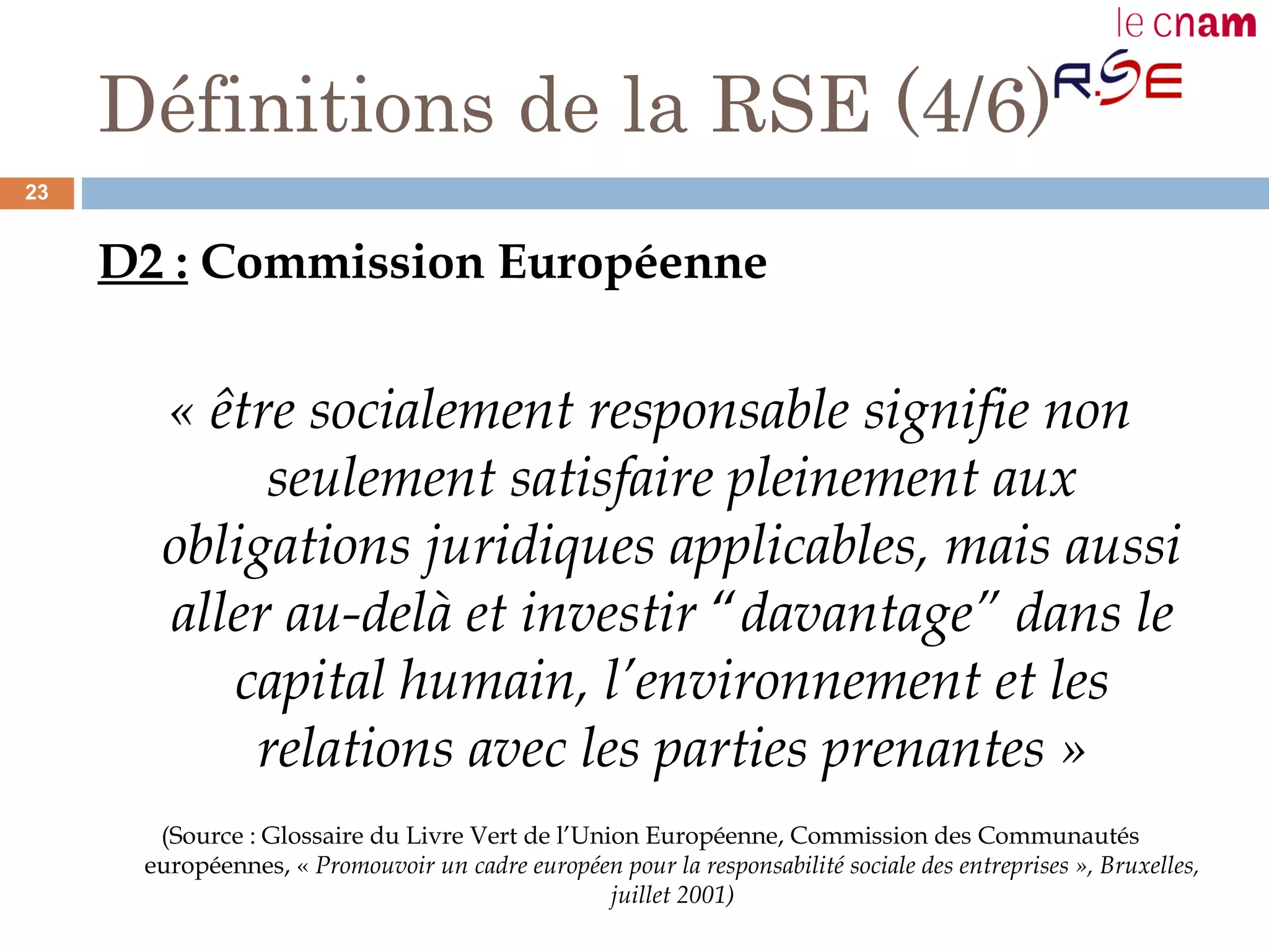 Définitions de la RSE (4/6)
D2 : Commission Européenne
« être socialement responsable signifie non
seulement satisfaire pleinement aux
obligations juridiques applicables, mais aussi
aller au-delà et investir “davantage” dans le
capital humain, l’environnement et les
relations avec les parties prenantes »
(Source : Glossaire du Livre Vert de l’Union Européenne, Commission des Communautés
européennes, « Promouvoir un cadre européen pour la responsabilité sociale des entreprises », Bruxelles,
juillet 2001)
23
 