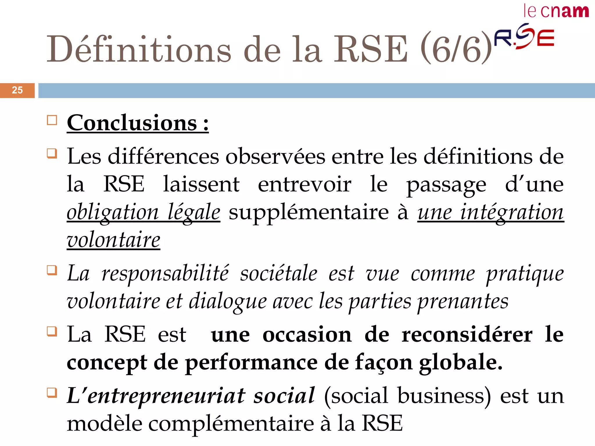 Définitions de la RSE (6/6)
 Conclusions :
 Les différences observées entre les définitions de
la RSE laissent entrevoir le passage d’une
obligation légale supplémentaire à une intégration
volontaire
 La responsabilité sociétale est vue comme pratique
volontaire et dialogue avec les parties prenantes
 La RSE est une occasion de reconsidérer le
concept de performance de façon globale.
 L’entrepreneuriat social (social business) est un
modèle complémentaire à la RSE
25
 
