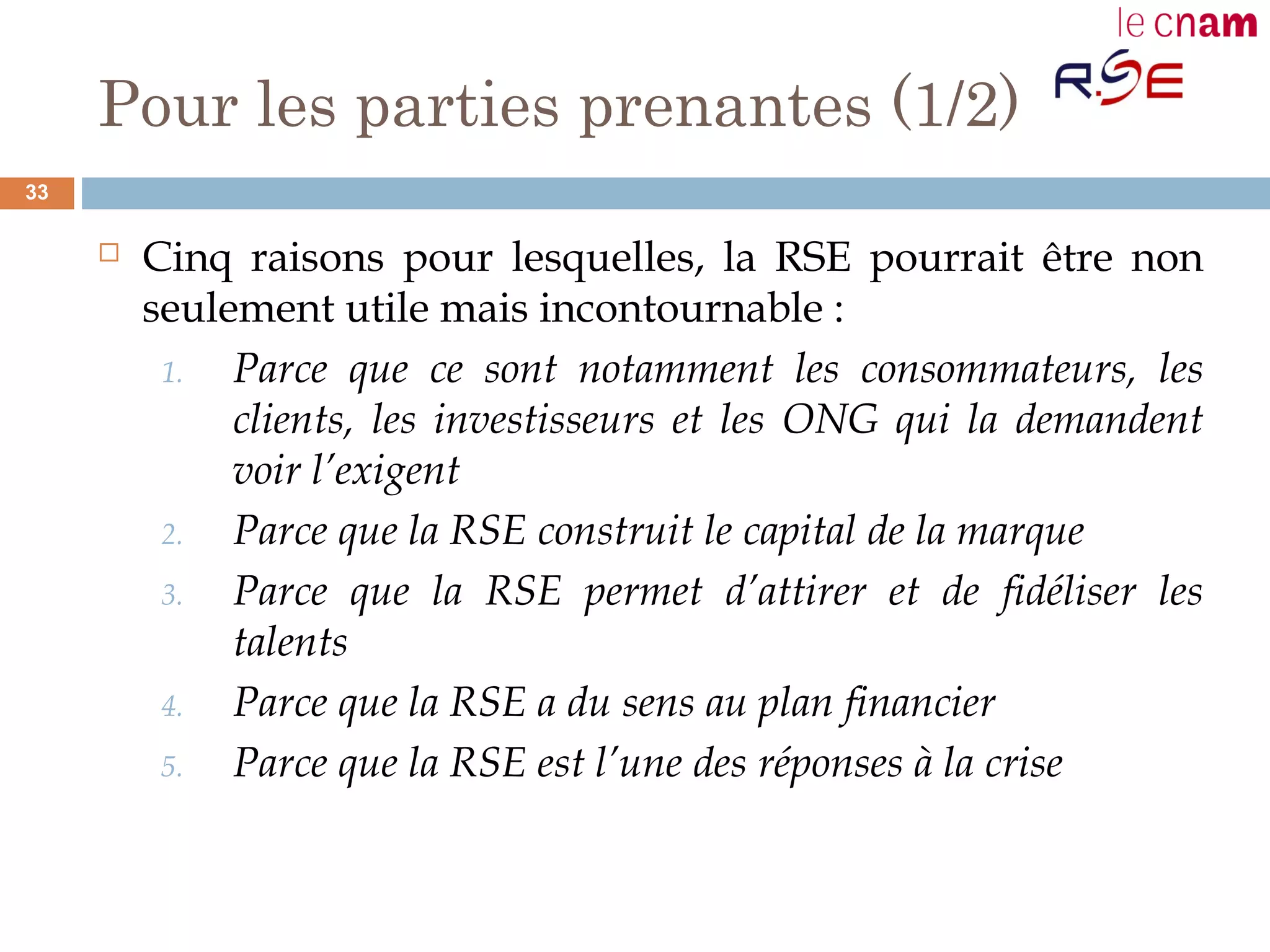 Pour les parties prenantes (1/2)
 Cinq raisons pour lesquelles, la RSE pourrait être non
seulement utile mais incontournable :
1. Parce que ce sont notamment les consommateurs, les
clients, les investisseurs et les ONG qui la demandent
voir l’exigent
2. Parce que la RSE construit le capital de la marque
3. Parce que la RSE permet d’attirer et de fidéliser les
talents
4. Parce que la RSE a du sens au plan financier
5. Parce que la RSE est l’une des réponses à la crise
33
 