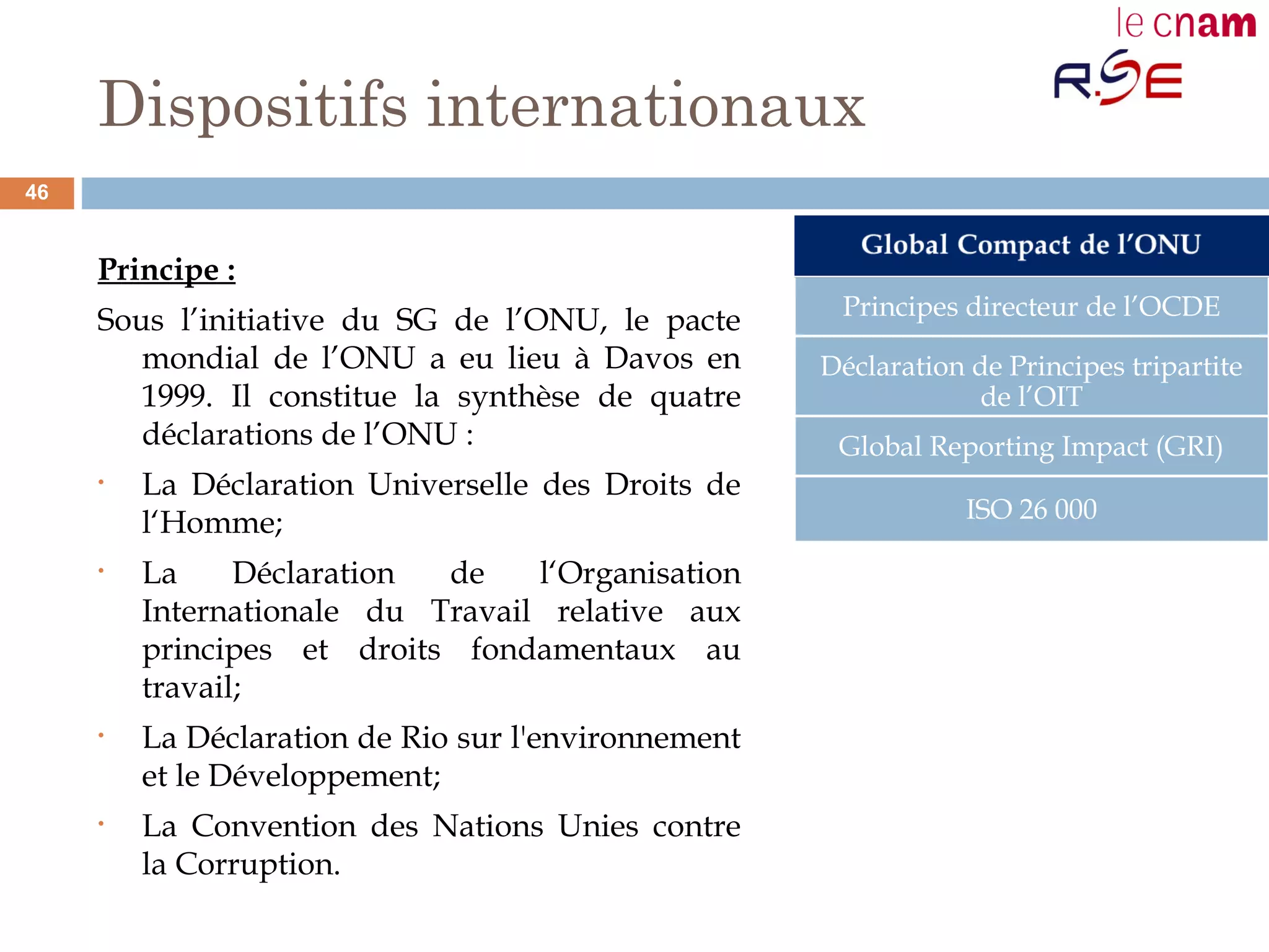 Dispositifs internationaux
Principe :
Sous l’initiative du SG de l’ONU, le pacte
mondial de l’ONU a eu lieu à Davos en
1999. Il constitue la synthèse de quatre
déclarations de l’ONU :
• La Déclaration Universelle des Droits de
l‘Homme;
• La Déclaration de l‘Organisation
Internationale du Travail relative aux
principes et droits fondamentaux au
travail;
• La Déclaration de Rio sur l'environnement
et le Développement;
• La Convention des Nations Unies contre
la Corruption.
Principes directeur de l’OCDE
Déclaration de Principes tripartite
de l’OIT
Global Reporting Impact (GRI)
ISO 26 000
46
 