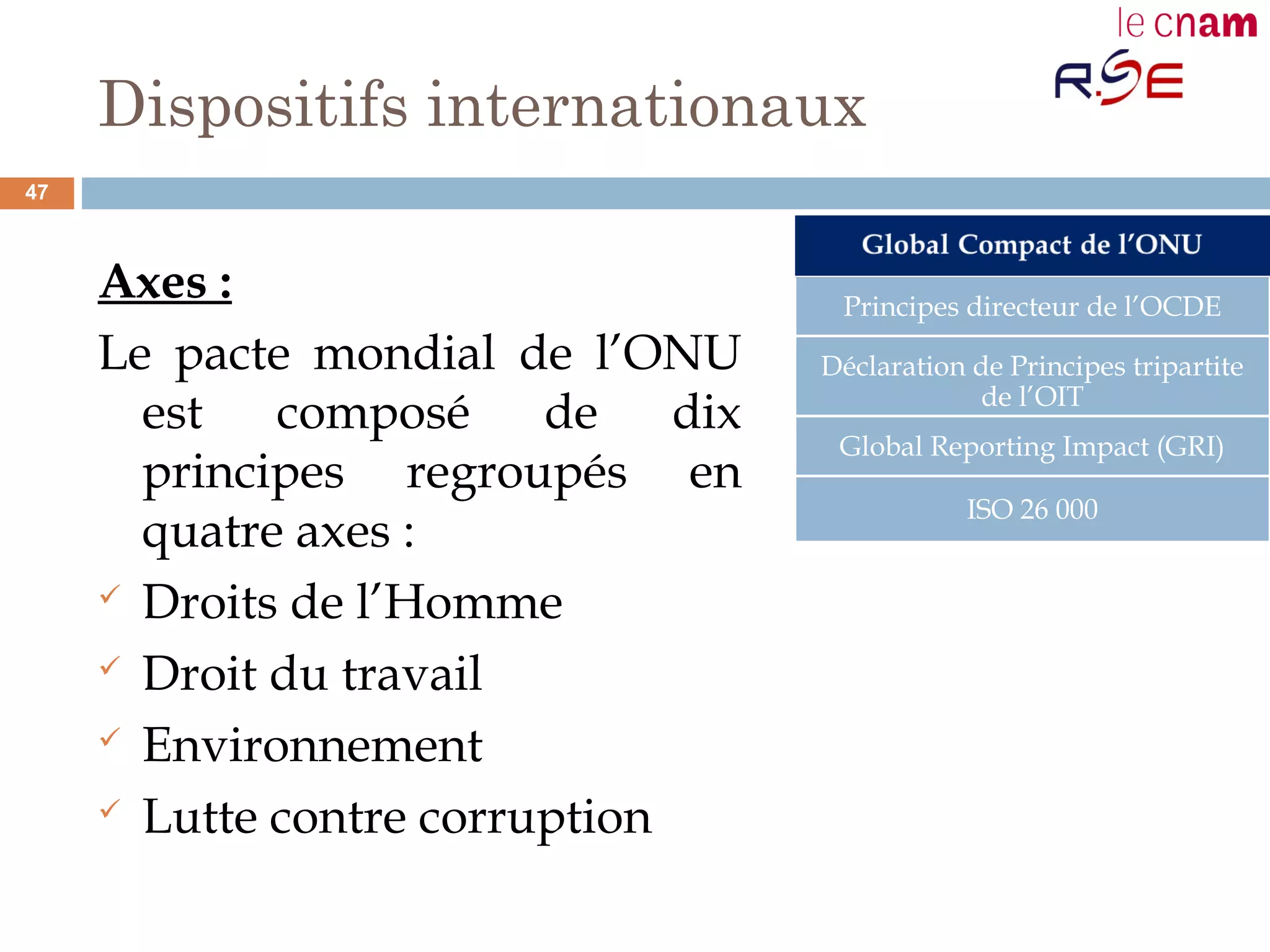 Dispositifs internationaux
Axes :
Le pacte mondial de l’ONU
est composé de dix
principes regroupés en
quatre axes :
 Droits de l’Homme
 Droit du travail
 Environnement
 Lutte contre corruption
Principes directeur de l’OCDE
Déclaration de Principes tripartite
de l’OIT
Global Reporting Impact (GRI)
ISO 26 000
47
 