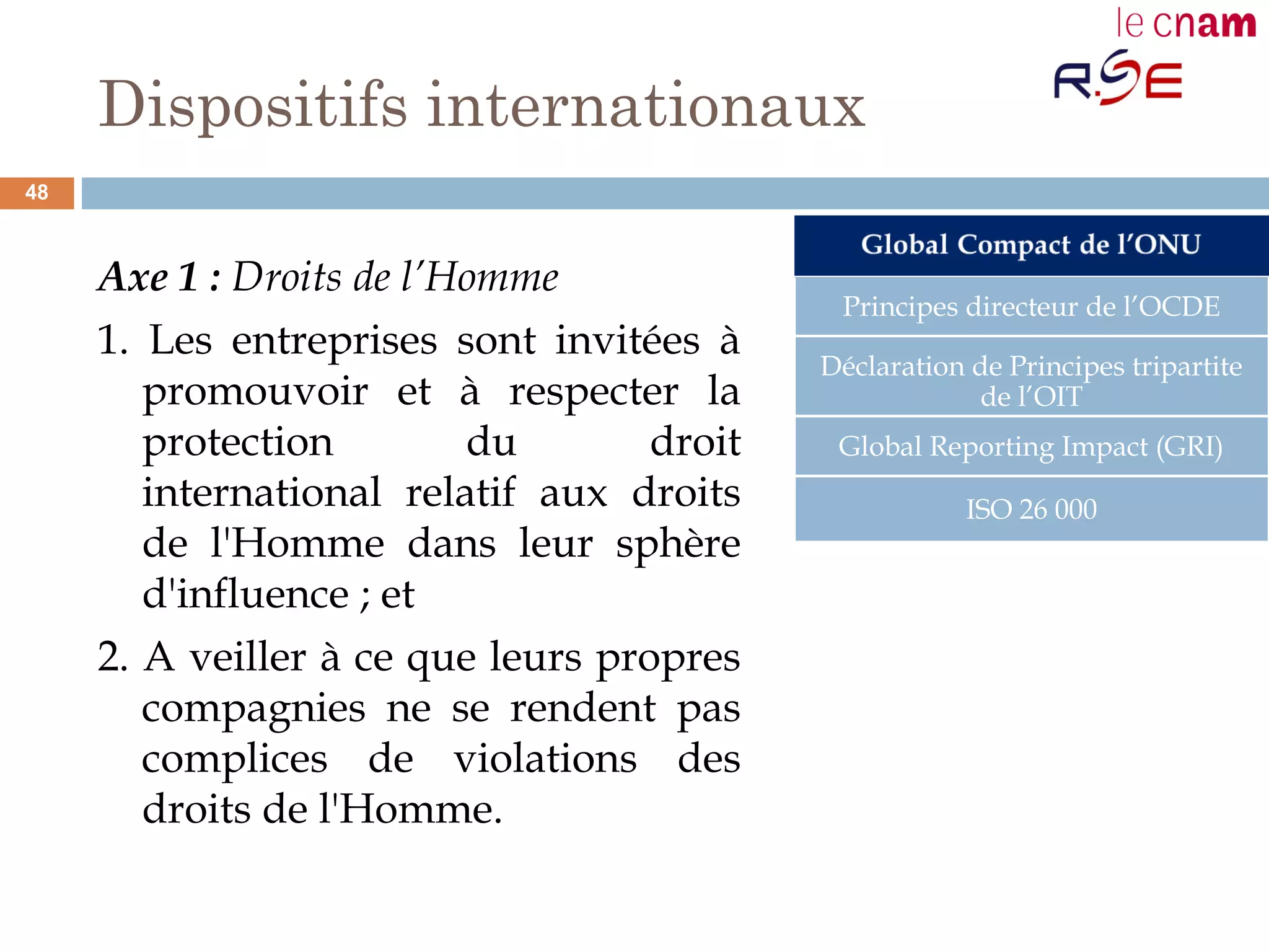 Dispositifs internationaux
Axe 1 : Droits de l’Homme
1. Les entreprises sont invitées à
promouvoir et à respecter la
protection du droit
international relatif aux droits
de l'Homme dans leur sphère
d'influence ; et
2. A veiller à ce que leurs propres
compagnies ne se rendent pas
complices de violations des
droits de l'Homme.
Principes directeur de l’OCDE
Déclaration de Principes tripartite
de l’OIT
Global Reporting Impact (GRI)
ISO 26 000
48
 