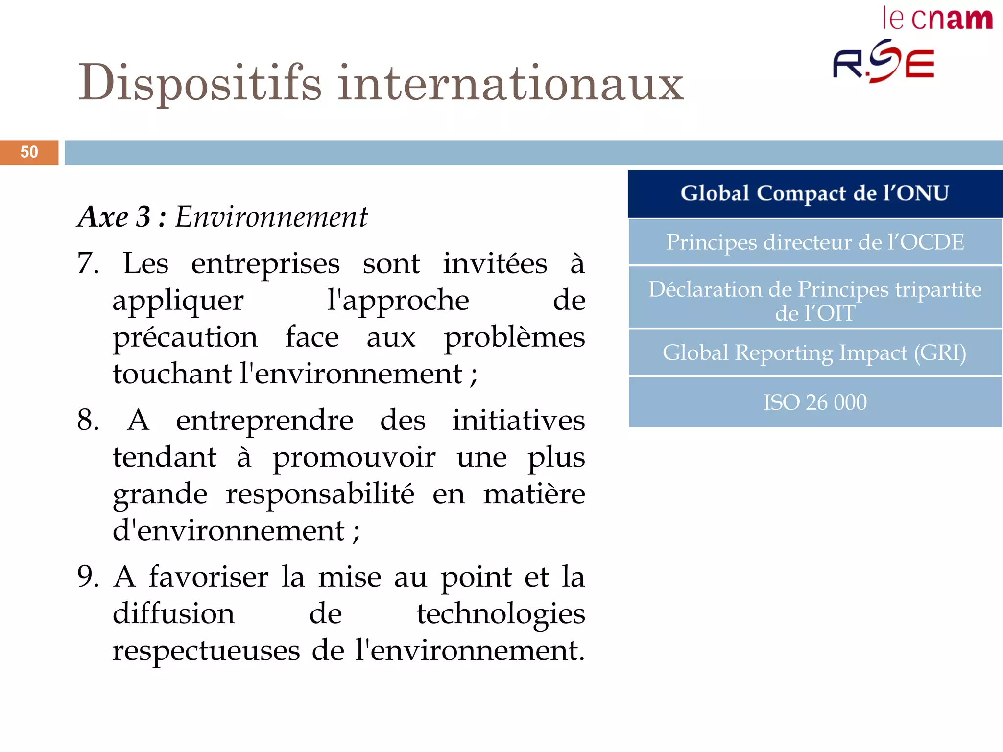 Dispositifs internationaux
Axe 3 : Environnement
7. Les entreprises sont invitées à
appliquer l'approche de
précaution face aux problèmes
touchant l'environnement ;
8. A entreprendre des initiatives
tendant à promouvoir une plus
grande responsabilité en matière
d'environnement ;  
9. A favoriser la mise au point et la
diffusion de technologies
respectueuses de l'environnement.
Principes directeur de l’OCDE
Déclaration de Principes tripartite
de l’OIT
Global Reporting Impact (GRI)
ISO 26 000
50
 