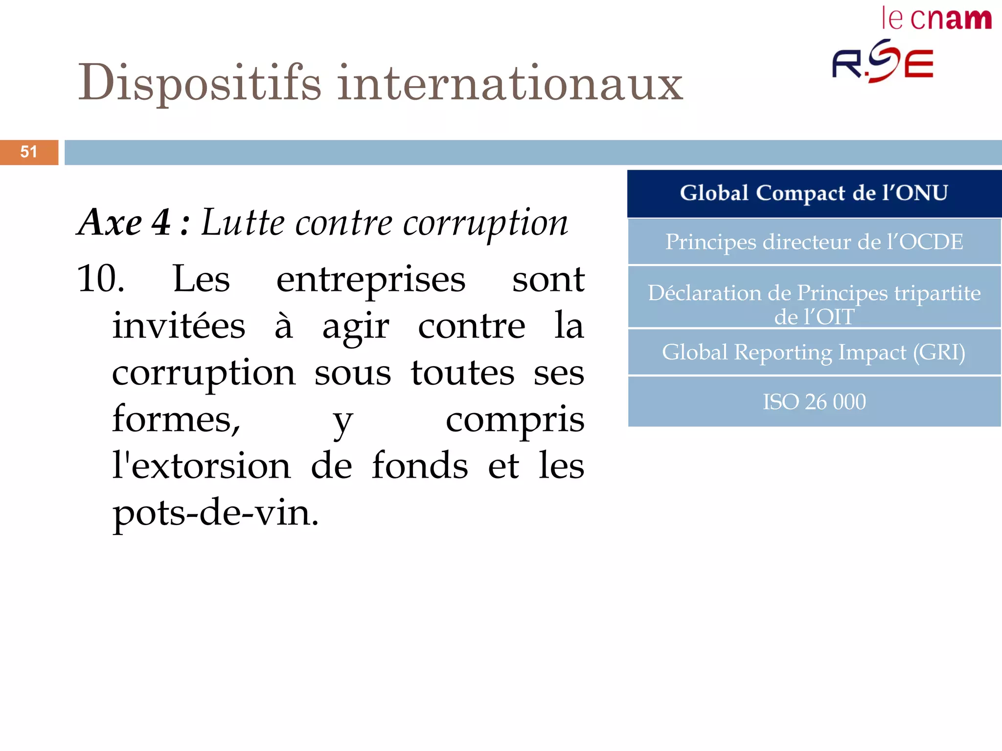 Dispositifs internationaux
Axe 4 : Lutte contre corruption
10. Les entreprises sont
invitées à agir contre la
corruption sous toutes ses
formes, y compris
l'extorsion de fonds et les
pots-de-vin.
Principes directeur de l’OCDE
Déclaration de Principes tripartite
de l’OIT
Global Reporting Impact (GRI)
ISO 26 000
51
 