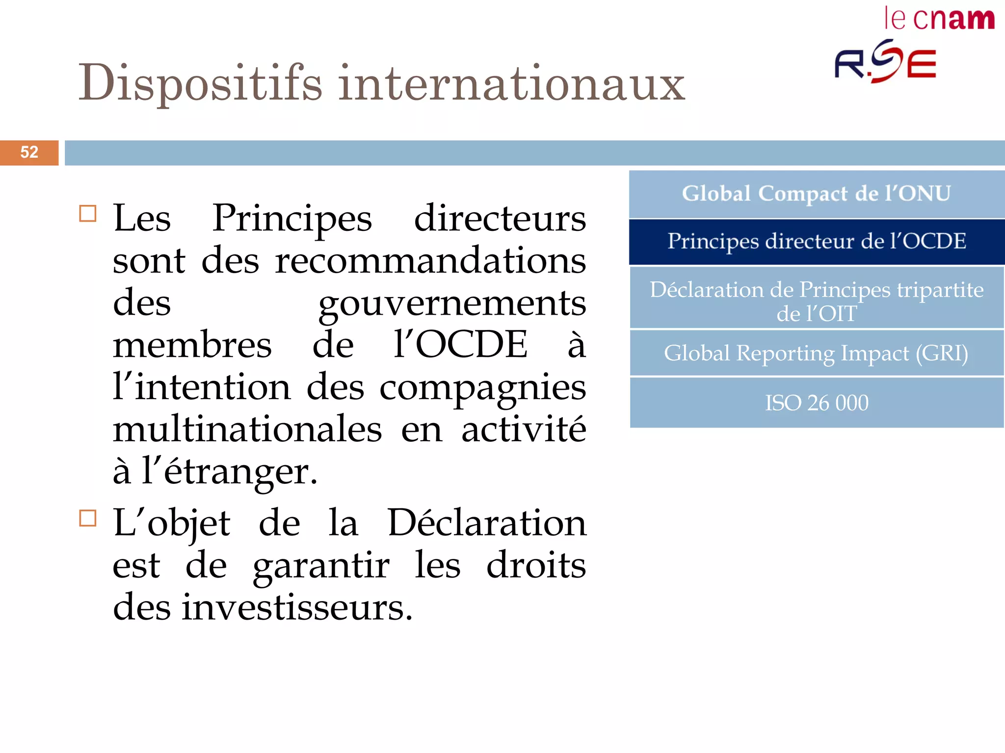 Dispositifs internationaux
 Les Principes directeurs
sont des recommandations
des gouvernements
membres de l’OCDE à
l’intention des compagnies
multinationales en activité
à l’étranger.
 L’objet de la Déclaration
est de garantir les droits
des investisseurs.
Déclaration de Principes tripartite
de l’OIT
Global Reporting Impact (GRI)
ISO 26 000
52
 