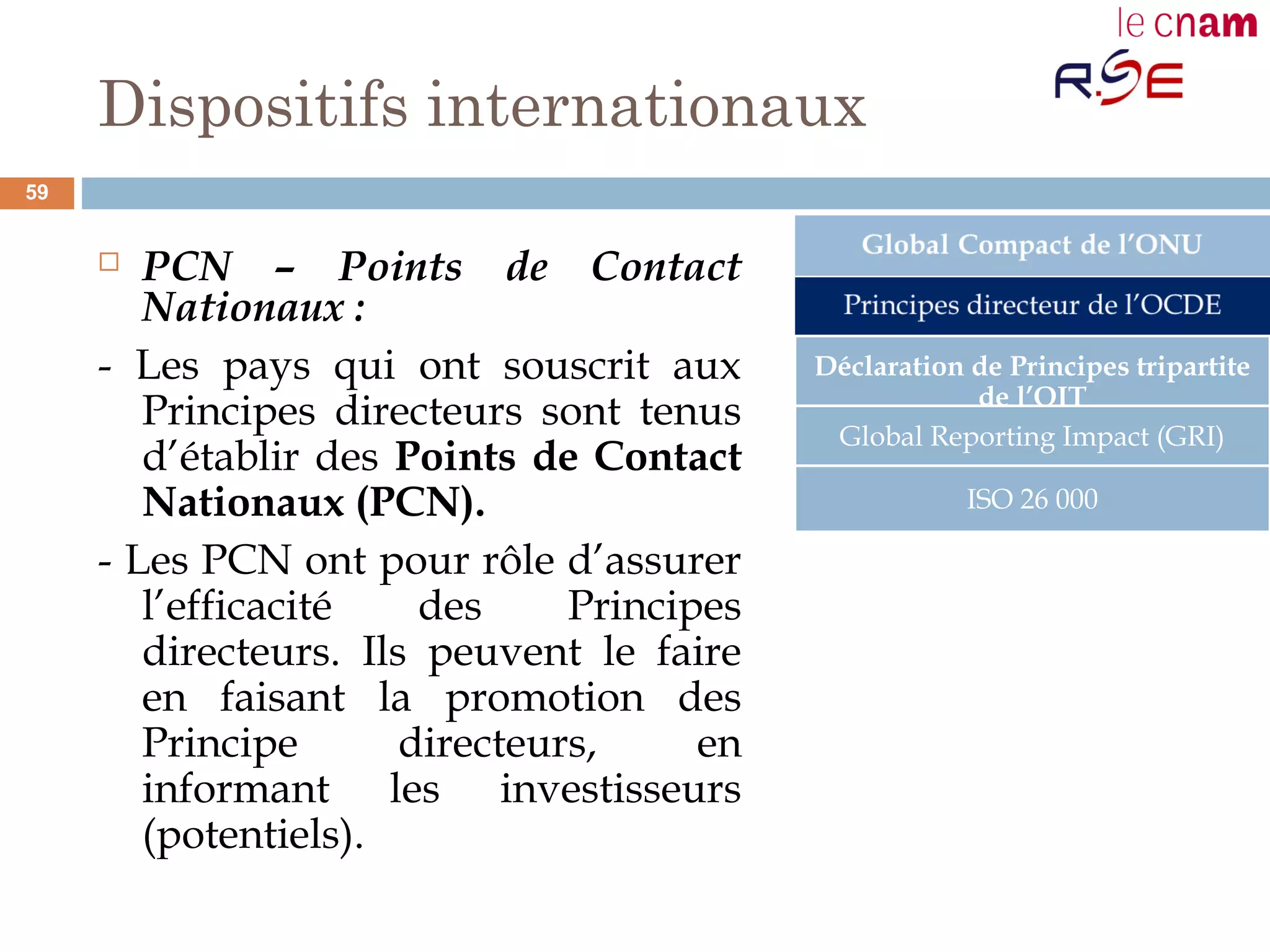 Dispositifs internationaux
 PCN – Points de Contact
Nationaux :
- Les pays qui ont souscrit aux
Principes directeurs sont tenus
d’établir des Points de Contact
Nationaux (PCN).
- Les PCN ont pour rôle d’assurer
l’efficacité des Principes
directeurs. Ils peuvent le faire
en faisant la promotion des
Principe directeurs, en
informant les investisseurs
(potentiels).
Déclaration de Principes tripartite
de l’OIT
Global Reporting Impact (GRI)
ISO 26 000
59
 