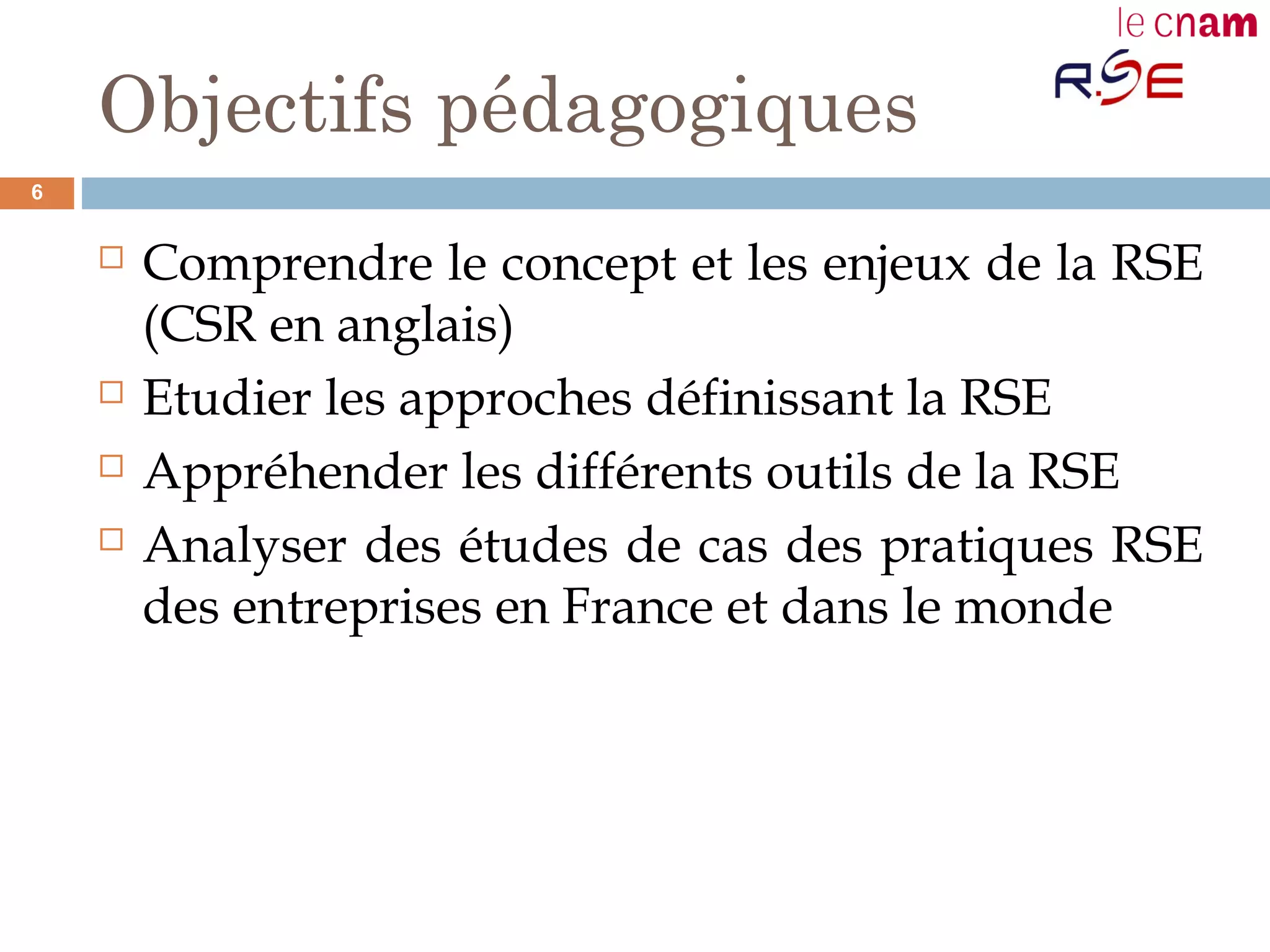 Objectifs pédagogiques
 Comprendre le concept et les enjeux de la RSE
(CSR en anglais)
 Etudier les approches définissant la RSE
 Appréhender les différents outils de la RSE
 Analyser des études de cas des pratiques RSE
des entreprises en France et dans le monde
6
 