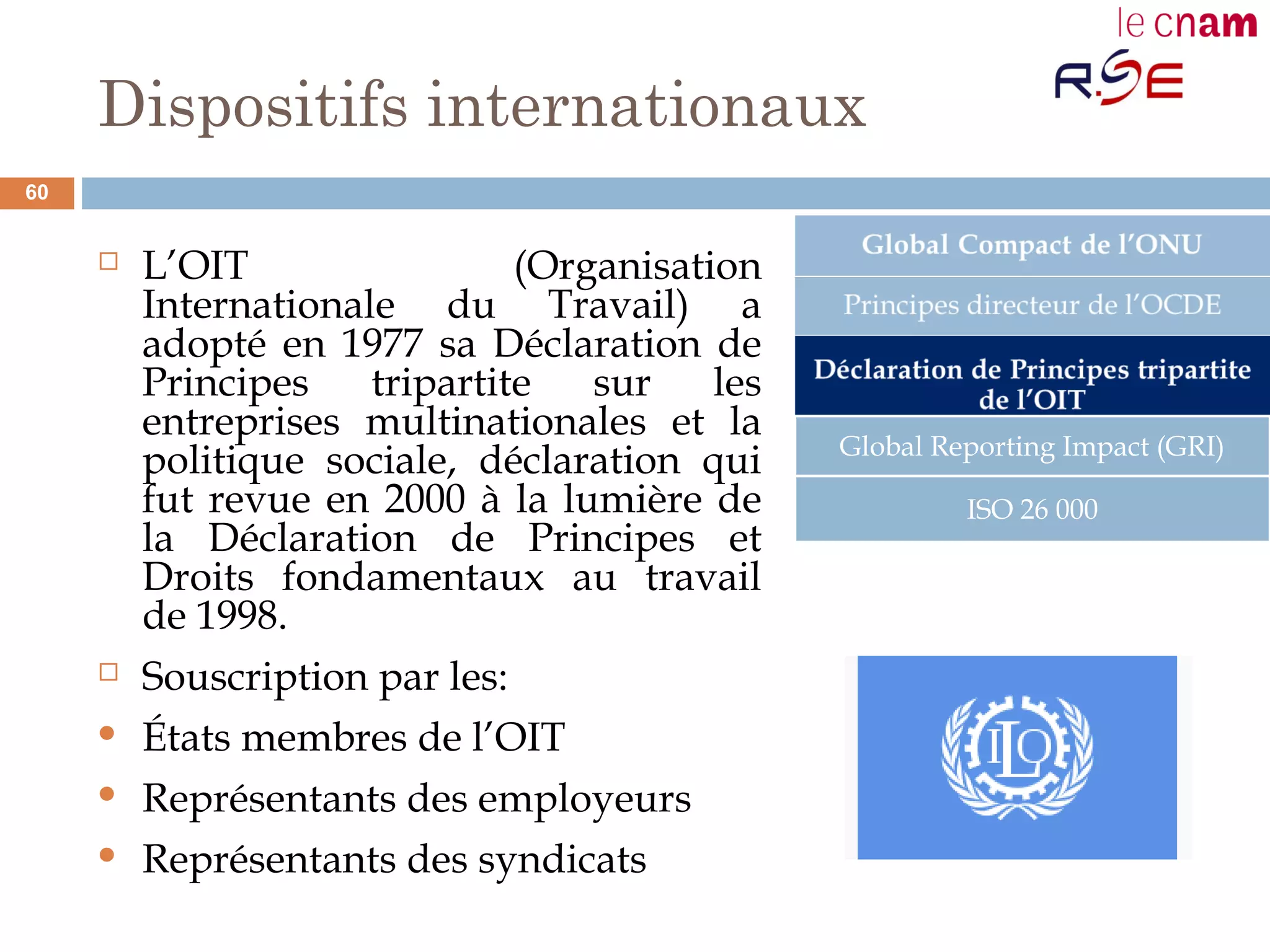 Dispositifs internationaux
 L’OIT (Organisation
Internationale du Travail) a
adopté en 1977 sa Déclaration de
Principes tripartite sur les
entreprises multinationales et la
politique sociale, déclaration qui
fut revue en 2000 à la lumière de
la Déclaration de Principes et
Droits fondamentaux au travail
de 1998.
 Souscription par les:
 États membres de l’OIT
 Représentants des employeurs
 Représentants des syndicats
Global Reporting Impact (GRI)
ISO 26 000
60
 