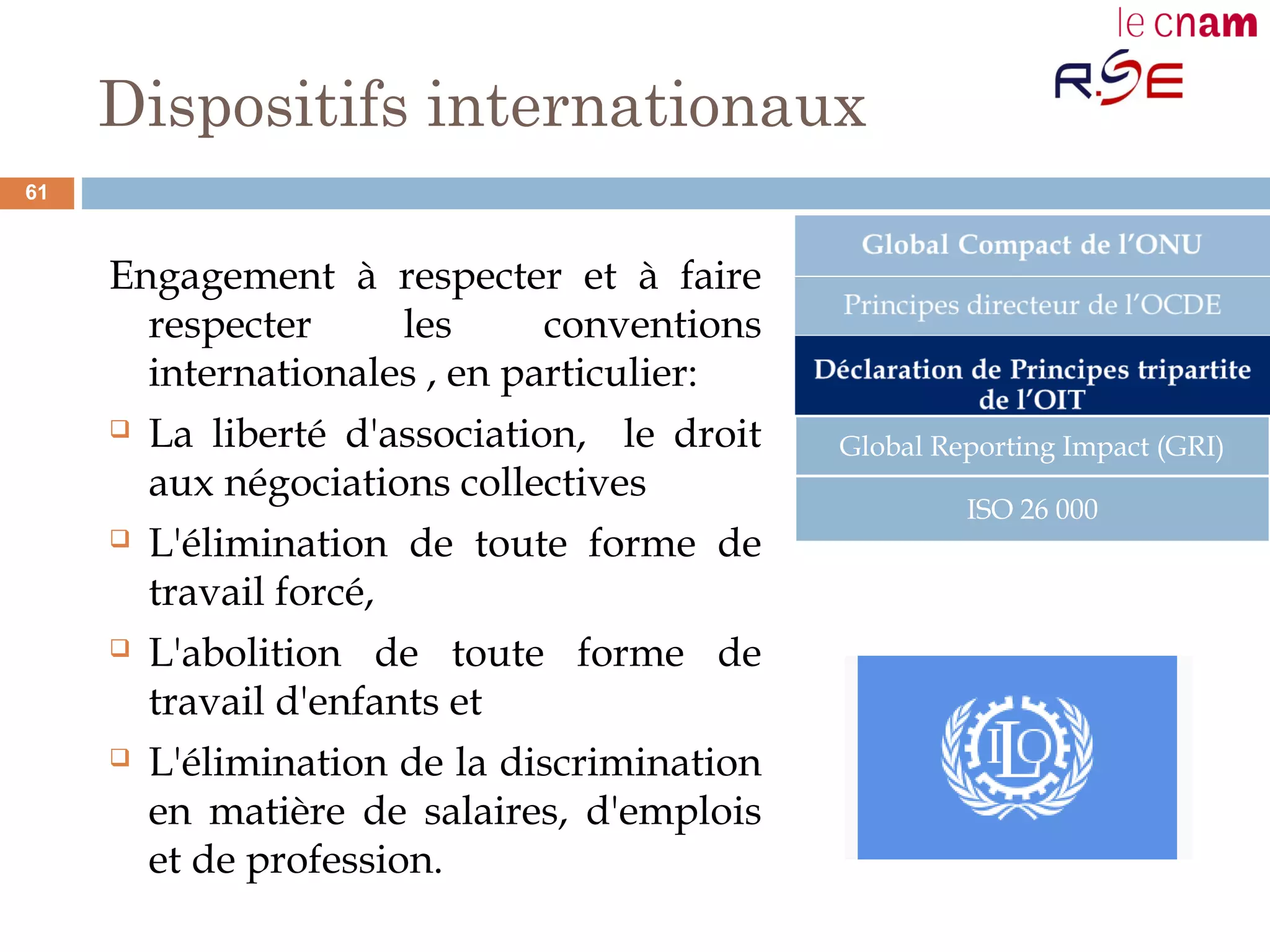 Dispositifs internationaux
Engagement à respecter et à faire
respecter les conventions
internationales , en particulier:
 La liberté d'association, le droit
aux négociations collectives
 L'élimination de toute forme de
travail forcé,
 L'abolition de toute forme de
travail d'enfants et
 L'élimination de la discrimination
en matière de salaires, d'emplois
et de profession.
Global Reporting Impact (GRI)
ISO 26 000
61
 