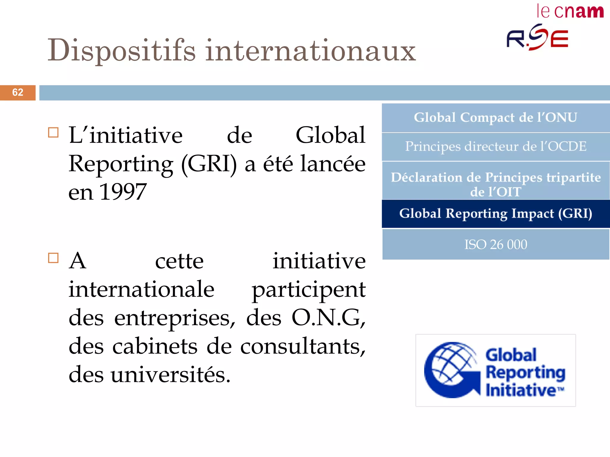 Dispositifs internationaux
 L’initiative de Global
Reporting (GRI) a été lancée
en 1997
 A cette initiative
internationale participent
des entreprises, des O.N.G,
des cabinets de consultants,
des universités.
ISO 26 000
62
 