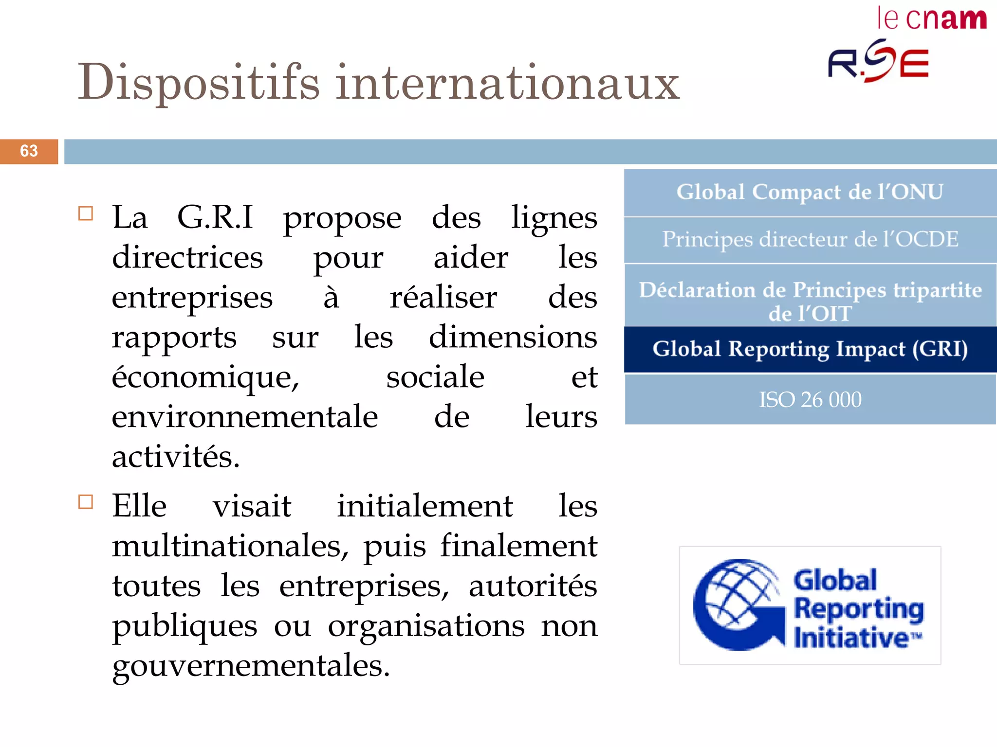 Dispositifs internationaux
 La G.R.I propose des lignes
directrices pour aider les
entreprises à réaliser des
rapports sur les dimensions
économique, sociale et
environnementale de leurs
activités.
 Elle visait initialement les
multinationales, puis finalement
toutes les entreprises, autorités
publiques ou organisations non
gouvernementales.
ISO 26 000
63
 