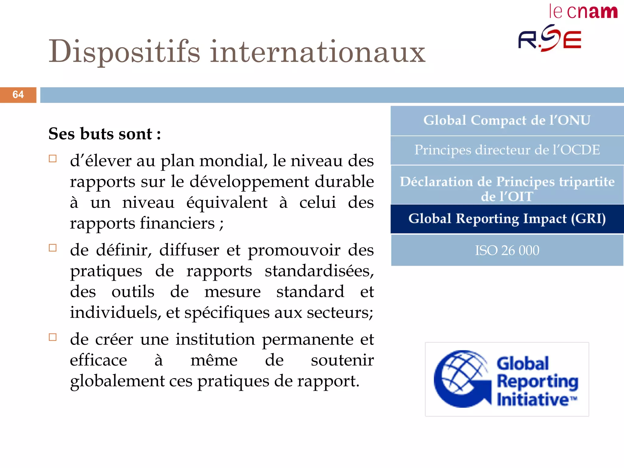 Dispositifs internationaux
Ses buts sont :
 d’élever au plan mondial, le niveau des
rapports sur le développement durable
à un niveau équivalent à celui des
rapports financiers ;
 de définir, diffuser et promouvoir des
pratiques de rapports standardisées,
des outils de mesure standard et
individuels, et spécifiques aux secteurs;
 de créer une institution permanente et
efficace à même de soutenir
globalement ces pratiques de rapport.
ISO 26 000
64
 